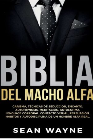 Biblia del Macho Alfa: Carisma, Técnicas de Seducción, Encanto, Autohipnosis, Meditación, Autoestima. Lenguaje Corporal, Contacto Visual, Persuasión de un Hombre Alfa Real de Sean Wayne
