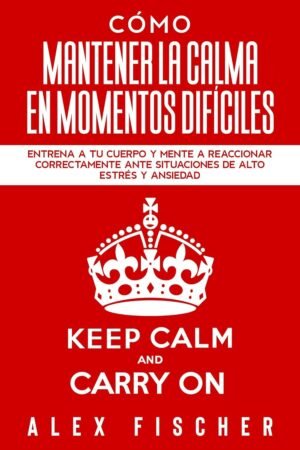 Cómo Mantener la Calma en Momentos Difíciles: Entrena a tu Cuerpo y Mente a Reaccionar Correctamente ante Situaciones de Alto Estrés y Ansiedad de Alex Fischer