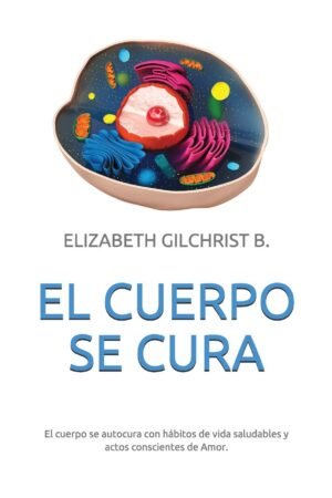 El Cuerpo Se Cura: El cuerpo se autocura con hábitos de vida saludables y actos conscientes de Amor de Elizabeth Gilchrist B.
