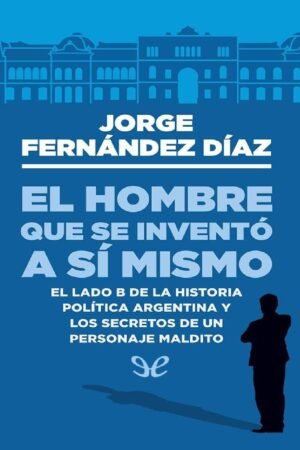 El hombre que se invento así mismo: El lado B de la historia política argentina y los secretos de un personaje maldito de Jorge Fernández Díaz