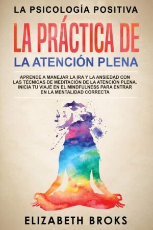 La Práctica de la Atención Plena: Aprende a Manejar la Ira y la Ansiedad con las Técnicas de Meditación de la Atención Plena. Inicia tu Viaje en el Mindfulness para Entrar en la Mentalidad Correcta de Broks Elizabeth