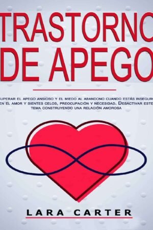 Trastorno de apego: Superar el apego ansioso y el miedo al abandono cuando estás inseguro en el amor y sientes celos, preocupación y necesidad. Desactivar este tema construyendo una relación amorosa de Lara Carter